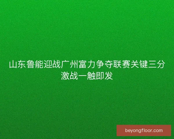 山东鲁能迎战广州富力争夺联赛关键三分激战一触即发
