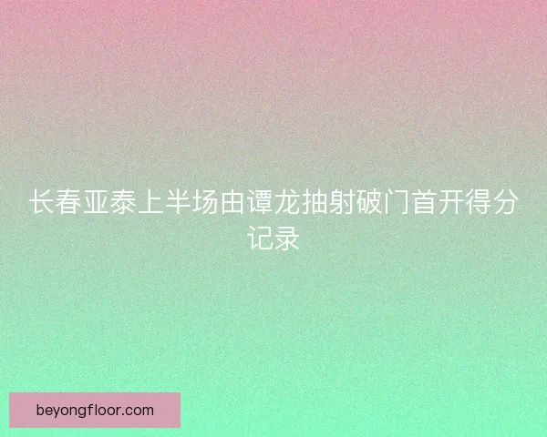 长春亚泰上半场由谭龙抽射破门首开得分记录 长春亚泰上半场由谭龙抽射破门首开得分记录