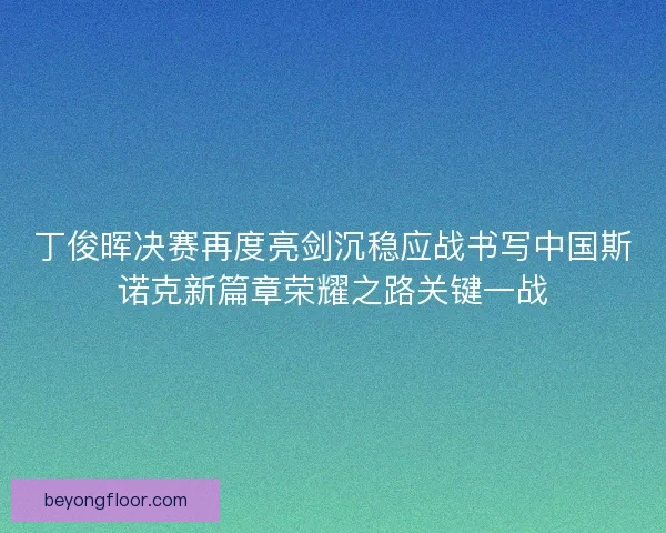 丁俊晖决赛再度亮剑沉稳应战书写中国斯诺克新篇章荣耀之路关键一战