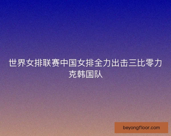 世界女排联赛中国女排全力出击三比零力克韩国队 世界女排联赛中国女排全力出击三比零力克韩国队