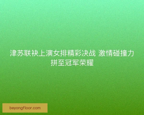 津苏联袂上演女排精彩决战 激情碰撞力拼至冠军荣耀