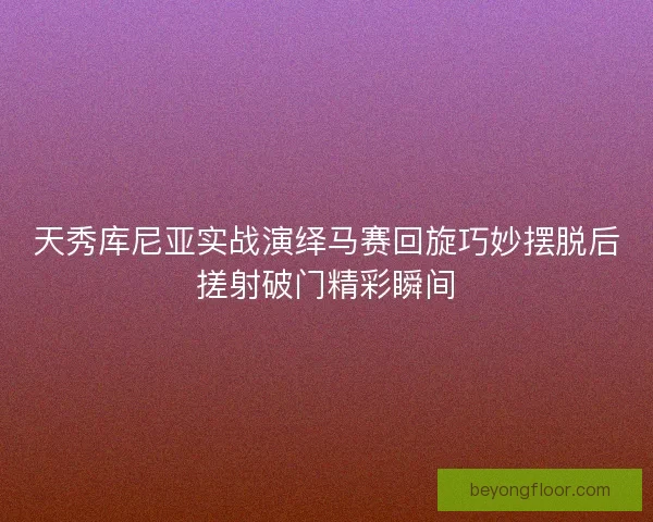 天秀库尼亚实战演绎马赛回旋巧妙摆脱后搓射破门精彩瞬间 天秀库尼亚实战演绎马赛回旋巧妙摆脱后搓射破门精彩瞬间