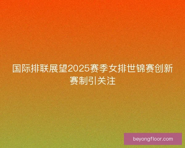 国际排联展望2025赛季女排世锦赛创新赛制引关注