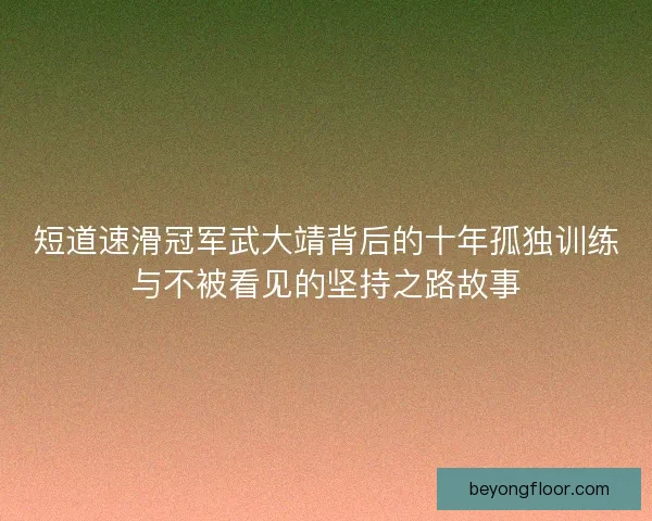 短道速滑冠军武大靖背后的十年孤独训练与不被看见的坚持之路故事