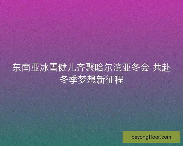 东南亚冰雪健儿齐聚哈尔滨亚冬会 共赴冬季梦想新征程