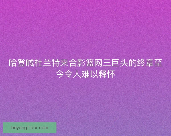 哈登喊杜兰特来合影篮网三巨头的终章至今令人难以释怀