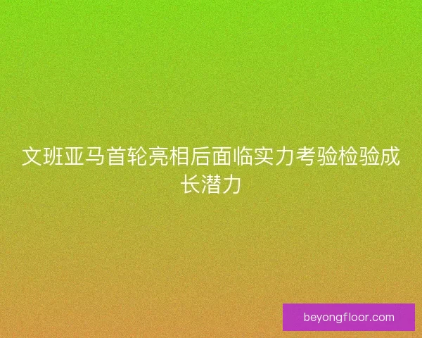 文班亚马首轮亮相后面临实力考验检验成长潜力