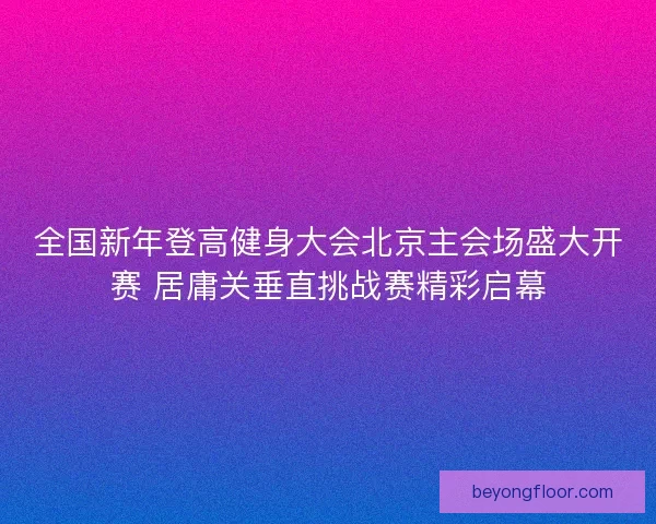 全国新年登高健身大会北京主会场盛大开赛 居庸关垂直挑战赛精彩启幕 全国新年登高健身大会北京主会场盛大开赛 居庸关垂直挑战赛精彩启幕