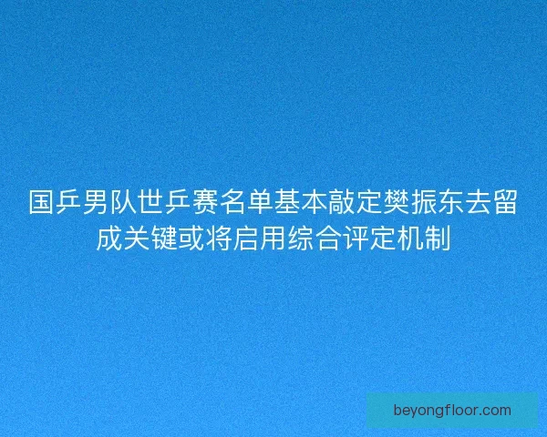 国乒男队世乒赛名单基本敲定樊振东去留成关键或将启用综合评定机制