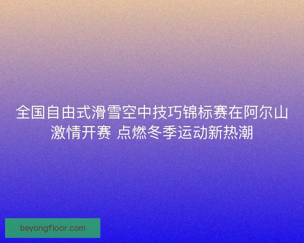 全国自由式滑雪空中技巧锦标赛在阿尔山激情开赛 点燃冬季运动新热潮
