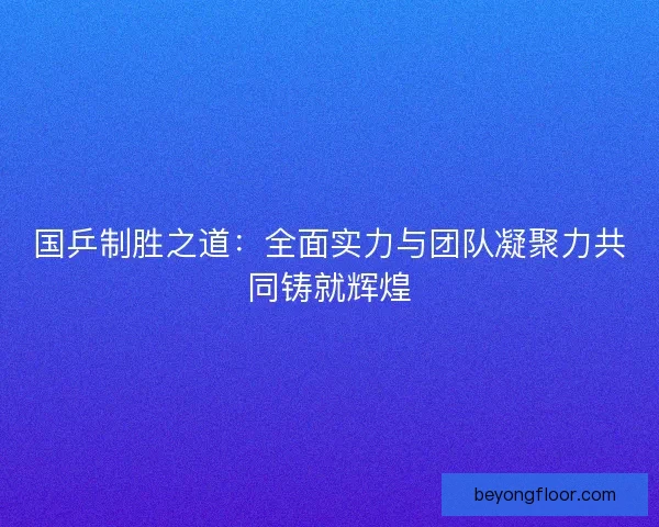 国乒制胜之道:全面实力与团队凝聚力共同铸就辉煌 国乒制胜之道:全面实力与团队凝聚力共同铸就辉煌