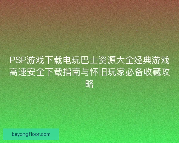 PSP游戏下载电玩巴士资源大全经典游戏高速安全下载指南与怀旧玩家必备收藏攻略