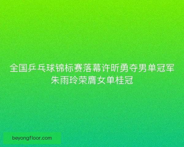 全国乒乓球锦标赛落幕许昕勇夺男单冠军朱雨玲荣膺女单桂冠 全国乒乓球锦标赛落幕许昕勇夺男单冠军朱雨玲荣膺女单桂冠