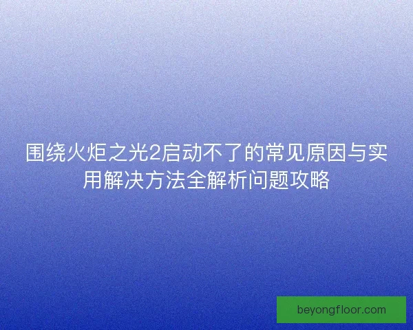 围绕火炬之光2启动不了的常见原因与实用解决方法全解析问题攻略 围绕火炬之光2启动不了的常见原因与实用解决方法全解析问题攻略