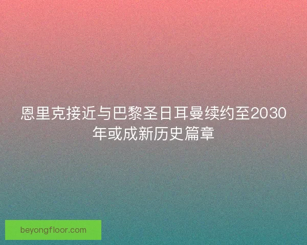 恩里克接近与巴黎圣日耳曼续约至2030年或成新历史篇章