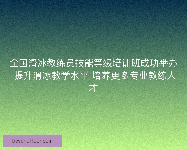 全国滑冰教练员技能等级培训班成功举办 提升滑冰教学水平 培养更多专业教练人才 全国滑冰教练员技能等级培训班成功举办 提升滑冰教学水平 培养更多专业教练人才