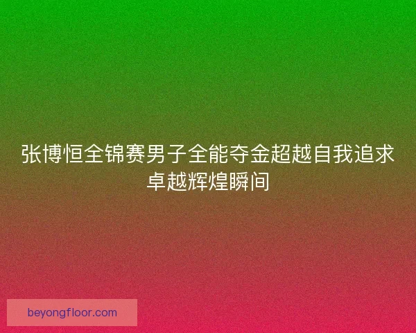 张博恒全锦赛男子全能夺金超越自我追求卓越辉煌瞬间