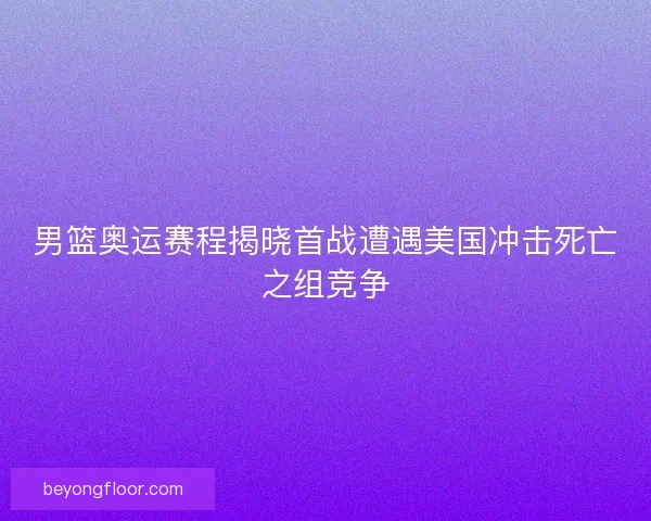 男篮奥运赛程揭晓首战遭遇美国冲击死亡之组竞争